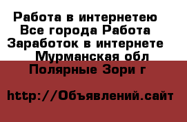 Работа в интернетею - Все города Работа » Заработок в интернете   . Мурманская обл.,Полярные Зори г.